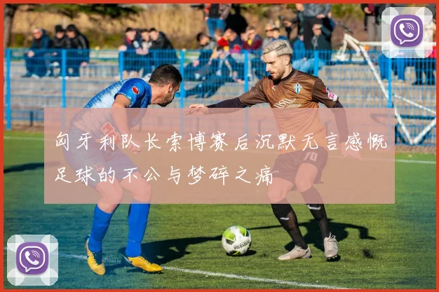 匈牙利队长索博赛后沉默无言感慨足球的不公与梦碎之痛