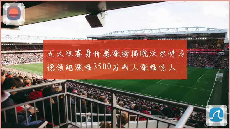 五大联赛身价暴涨榜揭晓沃尔特马德领跑涨幅3500万两人涨幅惊人