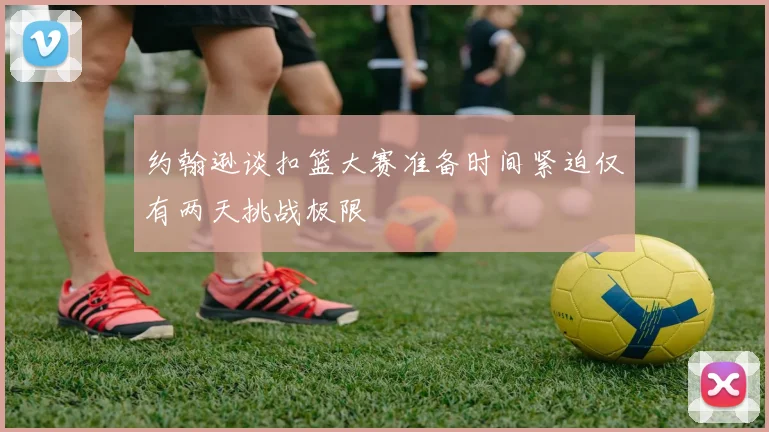 约翰逊谈扣篮大赛准备时间紧迫仅有两天挑战极限