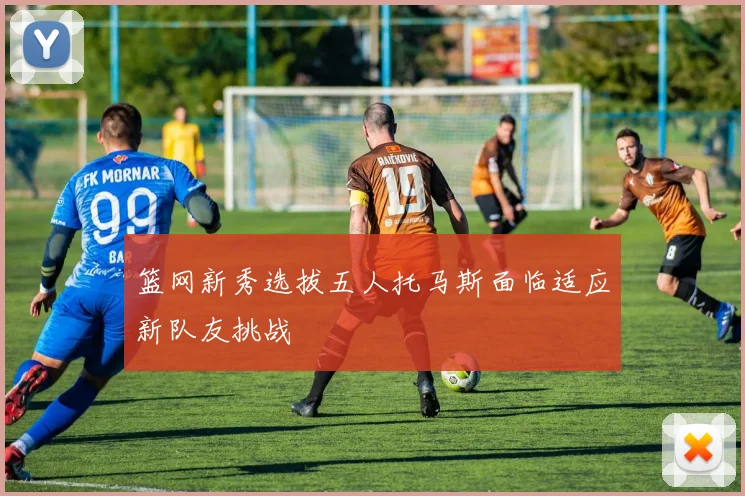 篮网新秀选拔五人托马斯面临适应新队友挑战