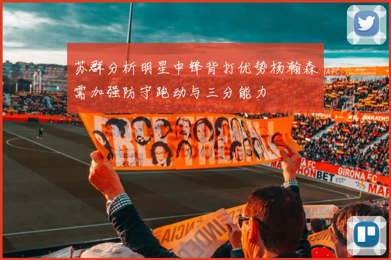 苏群分析明星中锋背打优势杨瀚森需加强防守跑动与三分能力