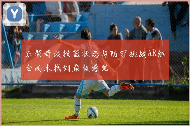 东契奇谈投篮状态与防守挑战AR组合尚未找到最佳感觉