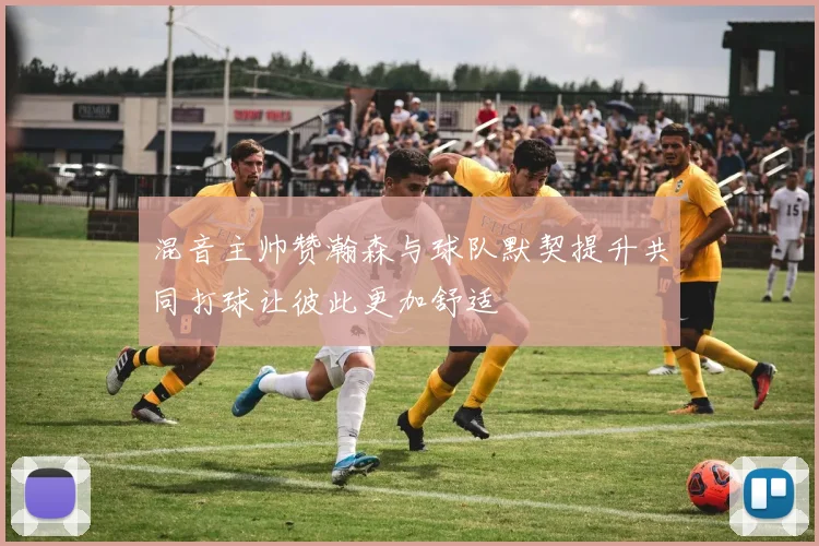 混音主帅赞瀚森与球队默契提升共同打球让彼此更加舒适