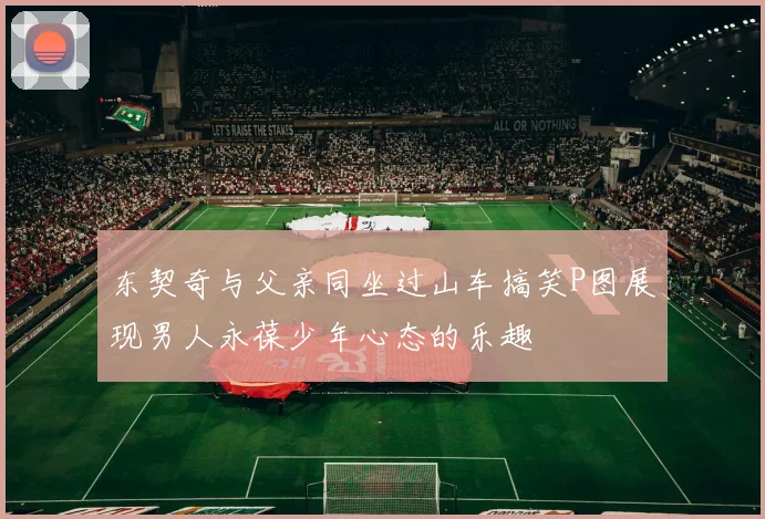 东契奇与父亲同坐过山车搞笑P图展现男人永葆少年心态的乐趣