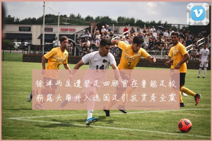 徐洋两度遭禁足回顾曾在鲁能足校崭露头角并入选国足引发贾秀全震惊