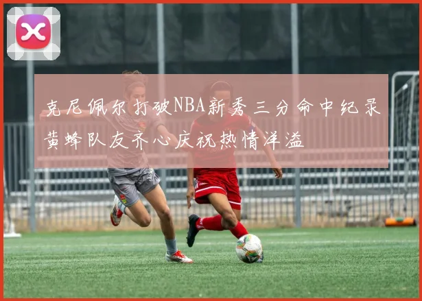 克尼佩尔打破NBA新秀三分命中纪录黄蜂队友齐心庆祝热情洋溢