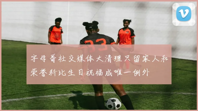 字母哥社交媒体大清理只留家人和荣誉科比生日祝福成唯一例外