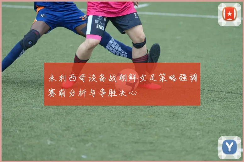 米利西奇谈备战朝鲜女足策略强调赛前分析与争胜决心