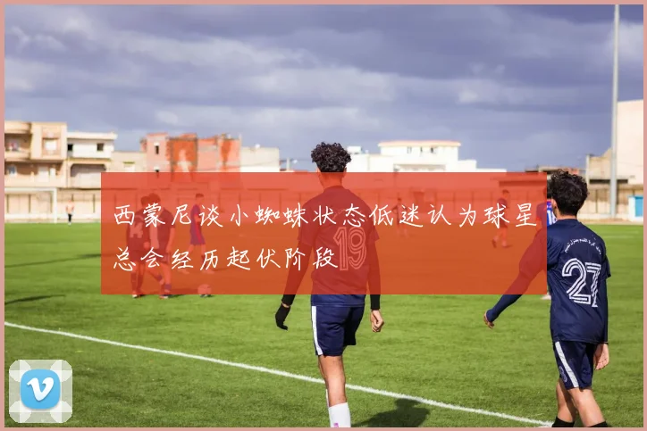 西蒙尼谈小蜘蛛状态低迷认为球星总会经历起伏阶段