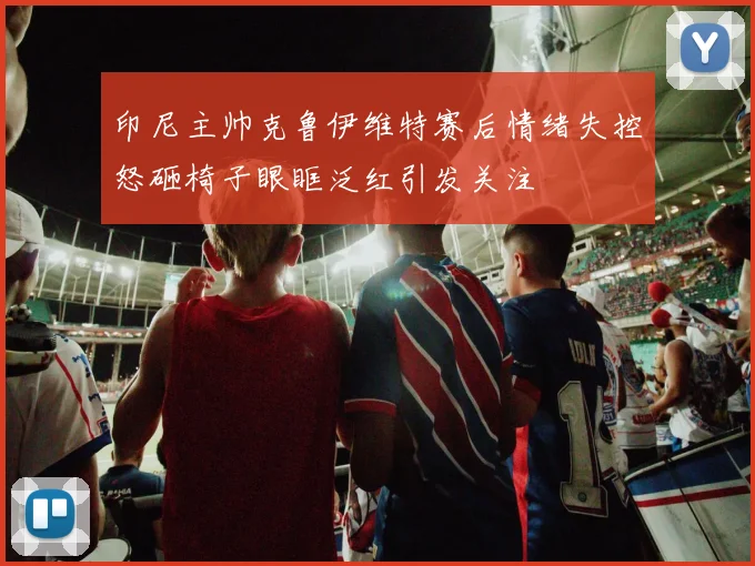 印尼主帅克鲁伊维特赛后情绪失控怒砸椅子眼眶泛红引发关注