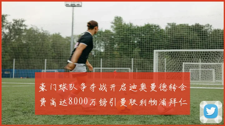 豪门球队争夺战开启迪奥曼德转会费高达8000万镑引曼联利物浦拜仁关注