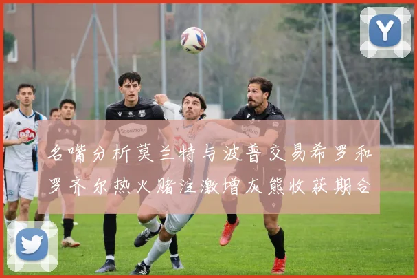名嘴分析莫兰特与波普交易希罗和罗齐尔热火赌注激增灰熊收获期合同