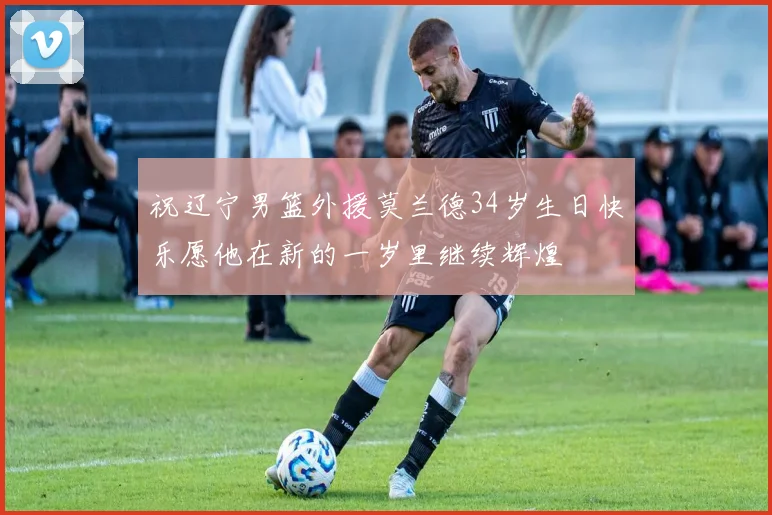 祝辽宁男篮外援莫兰德34岁生日快乐愿他在新的一岁里继续辉煌