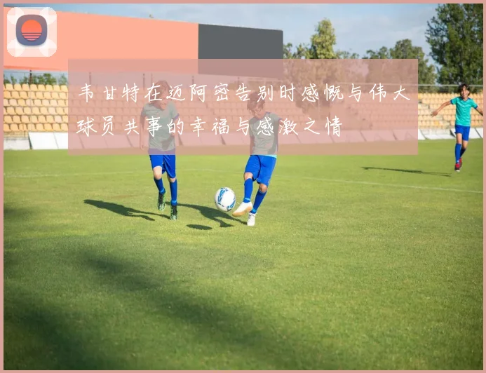 韦甘特在迈阿密告别时感慨与伟大球员共事的幸福与感激之情