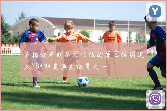 夸梅谈布朗尼顺位低的原因强调进入NBA即是顶尖球员之一