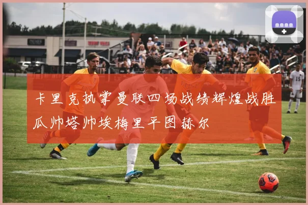 卡里克执掌曼联四场战绩辉煌战胜瓜帅塔帅埃梅里平图赫尔