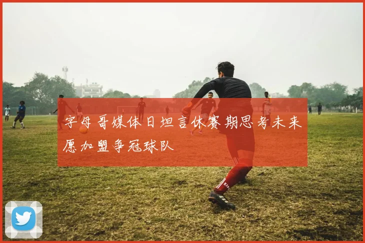 字母哥媒体日坦言休赛期思考未来愿加盟争冠球队