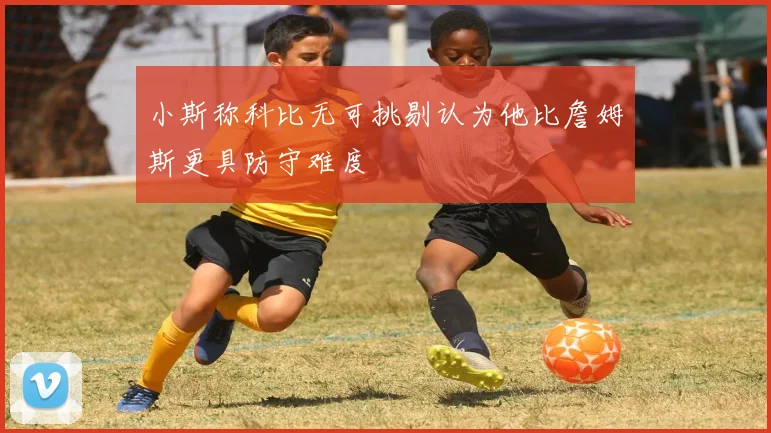小斯称科比无可挑剔认为他比詹姆斯更具防守难度