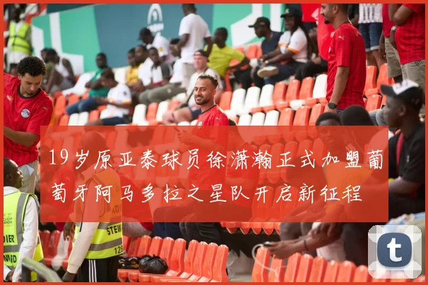 19岁原亚泰球员徐潇瀚正式加盟葡萄牙阿马多拉之星队开启新征程