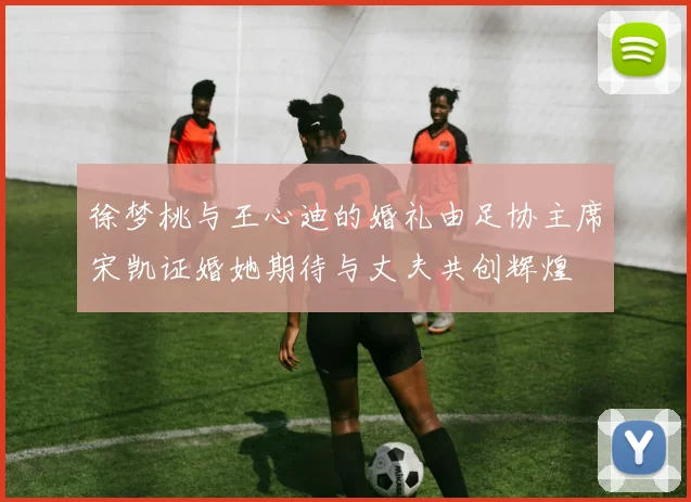 徐梦桃与王心迪的婚礼由足协主席宋凯证婚她期待与丈夫共创辉煌