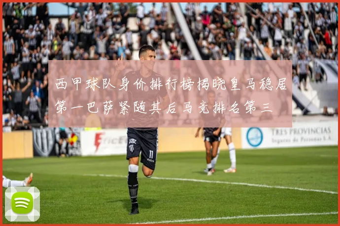 西甲球队身价排行榜揭晓皇马稳居第一巴萨紧随其后马竞排名第三