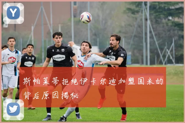 斯帕莱蒂拒绝伊卡尔迪加盟国米的背后原因揭秘
