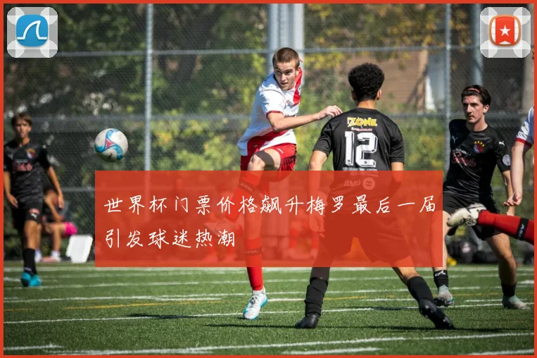 世界杯门票价格飙升梅罗最后一届引发球迷热潮