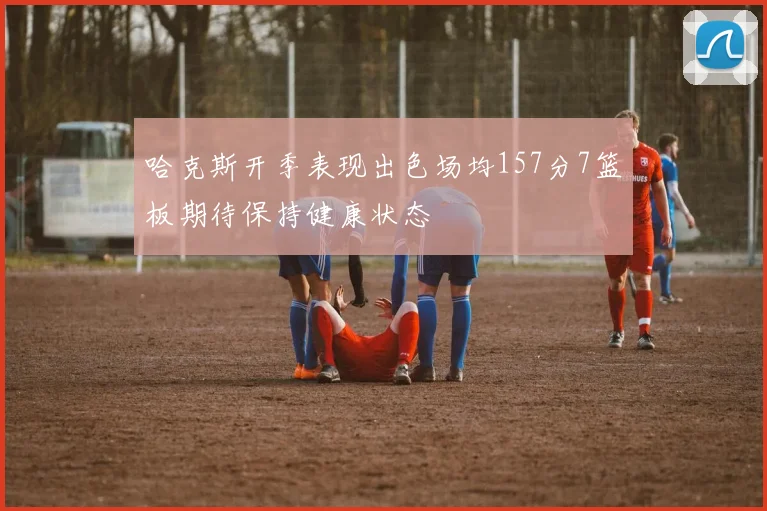 哈克斯开季表现出色场均157分7篮板期待保持健康状态