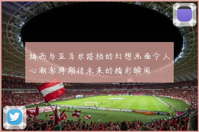 梅西与亚马尔搭档的幻想画面令人心潮澎湃期待未来的精彩瞬间