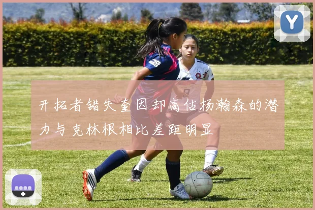 开拓者错失奎因却高估杨瀚森的潜力与克林根相比差距明显