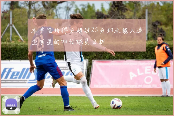 本季场均得分超过25分却未能入选全明星的四位球员分析