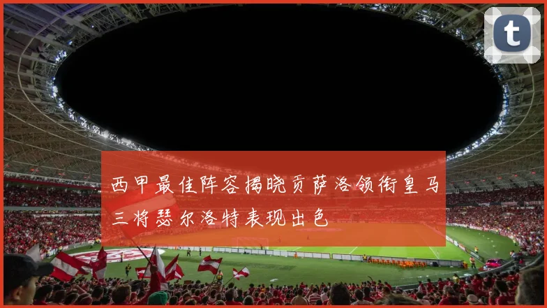 西甲最佳阵容揭晓贡萨洛领衔皇马三将瑟尔洛特表现出色