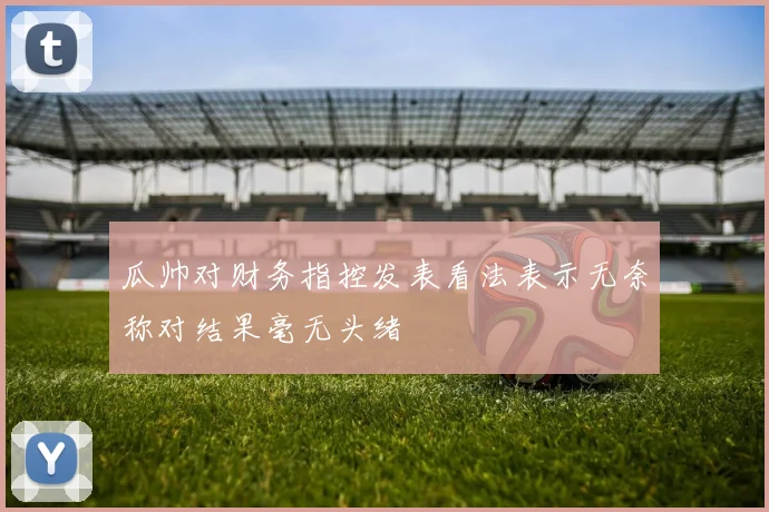 瓜帅对财务指控发表看法表示无奈称对结果毫无头绪