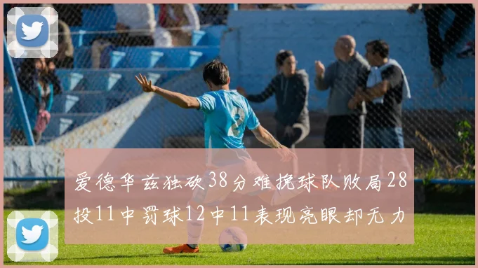 爱德华兹独砍38分难挽球队败局28投11中罚球12中11表现亮眼却无力回天