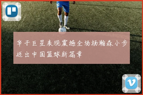 华子巨星表现震撼全场杨瀚森小步迈出中国篮球新篇章