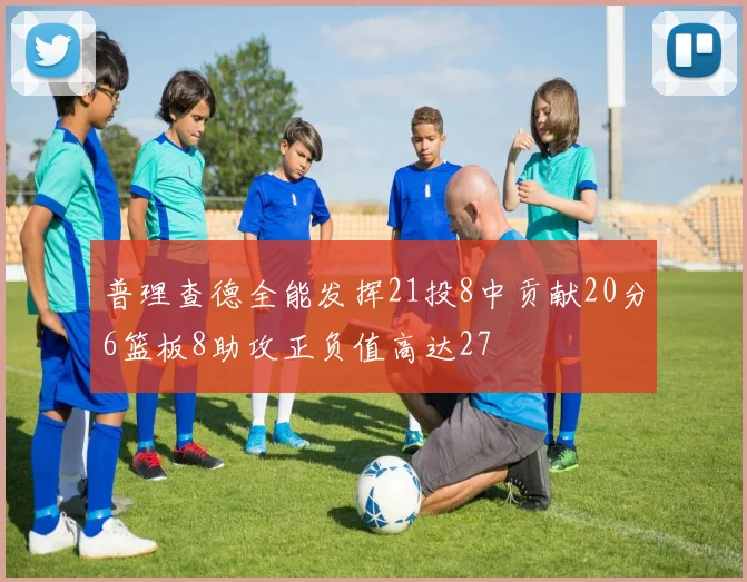 普理查德全能发挥21投8中贡献20分6篮板8助攻正负值高达27