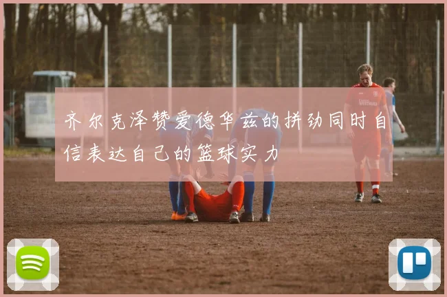 齐尔克泽赞爱德华兹的拼劲同时自信表达自己的篮球实力