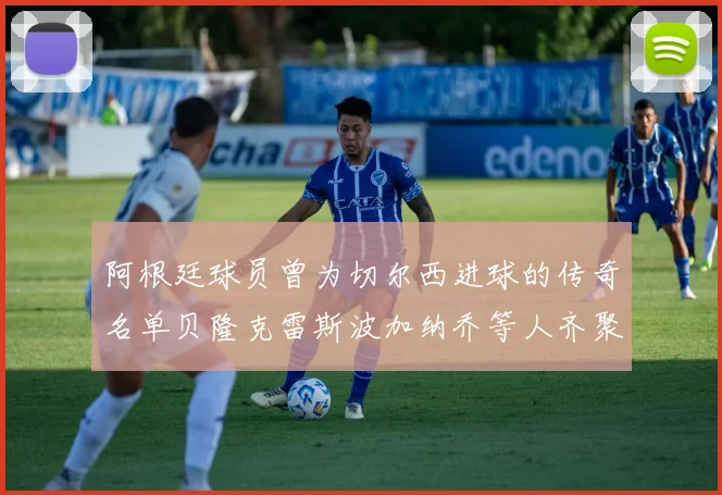 阿根廷球员曾为切尔西进球的传奇名单贝隆克雷斯波加纳乔等人齐聚